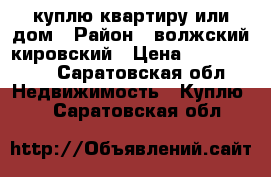 куплю квартиру или дом › Район ­ волжский,кировский › Цена ­ 1 200 000 - Саратовская обл. Недвижимость » Куплю   . Саратовская обл.